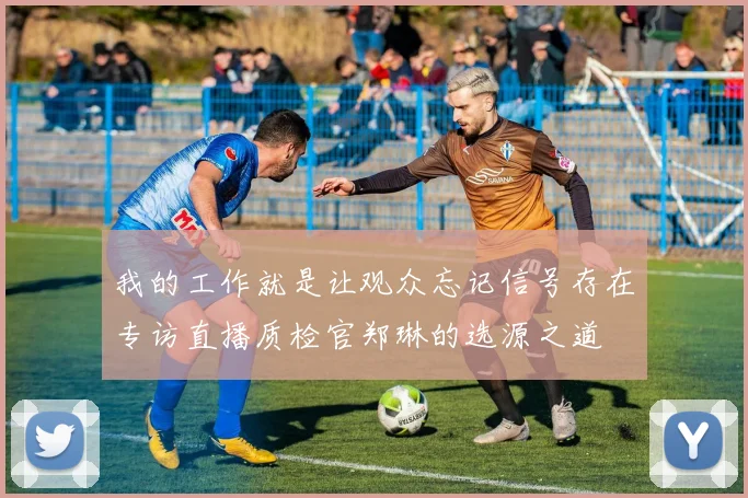 我的工作就是让观众忘记信号存在专访直播质检官郑琳的选源之道