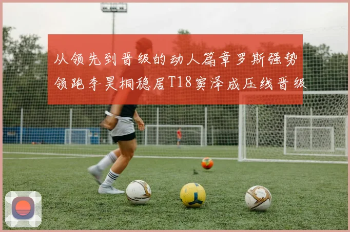 从领先到晋级的动人篇章罗斯强势领跑李昊桐稳居T18窦泽成压线晋级点燃赛场激情