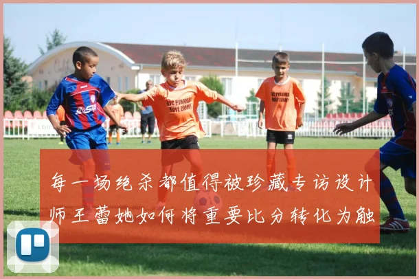 每一场绝杀都值得被珍藏专访设计师王蕾她如何将重要比分转化为触手可及的情感商品